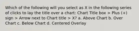 Which of the following will you select as X in the following series of clicks to lay the title over a chart: Chart Title box > Plus (+) sign > Arrow next to Chart title > X? a. Above Chart b. Over Chart c. Below Chart d. Centered Overlay