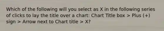 Which of the following will you select as X in the following series of clicks to lay the title over a chart: Chart Title box > Plus (+) sign > Arrow next to Chart title > X?