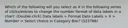 Which of the following will you select as X in the following series of clicks/entries to change the number format of data labels in a chart: (Double-click) Data labels > Format Data Labels > X > Number > Select choice in Category Box? (523766)