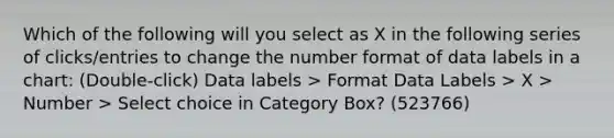 Which of the following will you select as X in the following series of clicks/entries to change the number format of data labels in a chart: (Double-click) Data labels > Format Data Labels > X > Number > Select choice in Category Box? (523766)