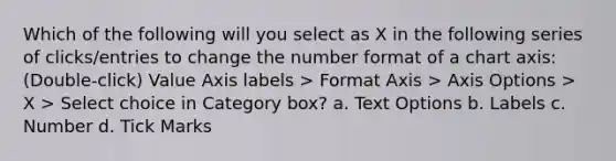 Which of the following will you select as X in the following series of clicks/entries to change the number format of a chart axis: (Double-click) Value Axis labels > Format Axis > Axis Options > X > Select choice in Category box? a. Text Options b. Labels c. Number d. Tick Marks