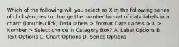 Which of the following will you select as X in the following series of clicks/entries to change the number format of data labels in a chart: (Double-click) Data labels > Format Data Labels > X > Number > Select choice in Category Box? A. Label Options B. Text Options C. Chart Options D. Series Options