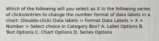 Which of the following will you select as X in the following series of clicks/entries to change the number format of data labels in a chart: (Double-click) Data labels > Format Data Labels > X > Number > Select choice in Category Box? A. Label Options B. Text Options C. Chart Options D. Series Options