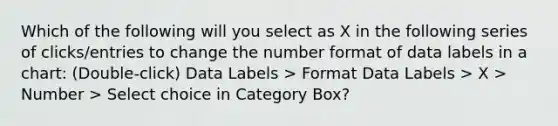 Which of the following will you select as X in the following series of clicks/entries to change the number format of data labels in a chart: (Double-click) Data Labels > Format Data Labels > X > Number > Select choice in Category Box?