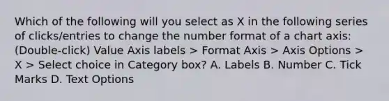 Which of the following will you select as X in the following series of clicks/entries to change the number format of a chart axis: (Double-click) Value Axis labels > Format Axis > Axis Options > X > Select choice in Category box? A. Labels B. Number C. Tick Marks D. Text Options