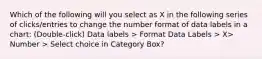 Which of the following will you select as X in the following series of clicks/entries to change the number format of data labels in a chart: (Double-click) Data labels > Format Data Labels > X> Number > Select choice in Category Box?