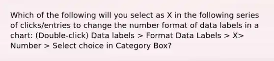 Which of the following will you select as X in the following series of clicks/entries to change the number format of data labels in a chart: (Double-click) Data labels > Format Data Labels > X> Number > Select choice in Category Box?