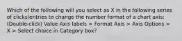 Which of the following will you select as X in the following series of clicks/entries to change the number format of a chart axis: (Double-click) Value Axis labels > Format Axis > Axis Options > X > Select choice in Category box?