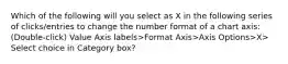 Which of the following will you select as X in the following series of clicks/entries to change the number format of a chart axis: (Double-click) Value Axis labels>Format Axis>Axis Options>X> Select choice in Category box?