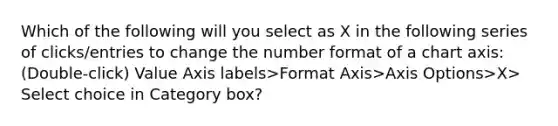 Which of the following will you select as X in the following series of clicks/entries to change the number format of a chart axis: (Double-click) Value Axis labels>Format Axis>Axis Options>X> Select choice in Category box?