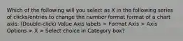 Which of the following will you select as X in the following series of clicks/entries to change the number format format of a chart axis: (Double-click) Value Axis labels > Format Axis > Axis Options > X > Select choice in Category box?