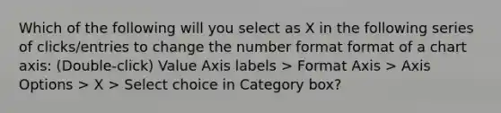 Which of the following will you select as X in the following series of clicks/entries to change the number format format of a chart axis: (Double-click) Value Axis labels > Format Axis > Axis Options > X > Select choice in Category box?