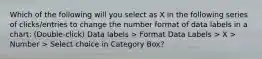 Which of the following will you select as X in the following series of clicks/entries to change the number format of data labels in a chart: (Double-click) Data labels > Format Data Labels > X > Number > Select choice in Category Box?