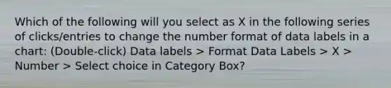 Which of the following will you select as X in the following series of clicks/entries to change the number format of data labels in a chart: (Double-click) Data labels > Format Data Labels > X > Number > Select choice in Category Box?