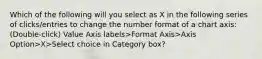 Which of the following will you select as X in the following series of clicks/entries to change the number format of a chart axis: (Double-click) Value Axis labels>Format Axis>Axis Option>X>Select choice in Category box?