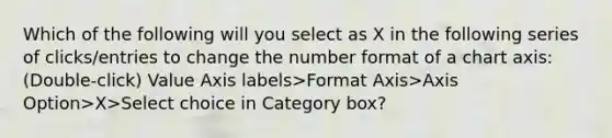 Which of the following will you select as X in the following series of clicks/entries to change the number format of a chart axis: (Double-click) Value Axis labels>Format Axis>Axis Option>X>Select choice in Category box?