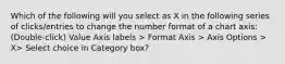 Which of the following will you select as X in the following series of clicks/entries to change the number format of a chart axis: (Double-click) Value Axis labels > Format Axis > Axis Options > X> Select choice in Category box?