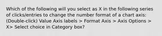 Which of the following will you select as X in the following series of clicks/entries to change the number format of a chart axis: (Double-click) Value Axis labels > Format Axis > Axis Options > X> Select choice in Category box?