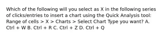 Which of the following will you select as X in the following series of clicks/entries to insert a chart using the Quick Analysis tool: Range of cells > X > Charts > Select Chart Type you want? A. Ctrl + W B. Ctrl + R C. Ctrl + Z D. Ctrl + Q