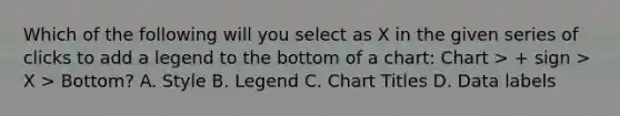 Which of the following will you select as X in the given series of clicks to add a legend to the bottom of a chart: Chart > + sign > X > Bottom? A. Style B. Legend C. Chart Titles D. Data labels