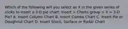 Which of the following will you select as X in the given series of clicks to insert a 3-D pie chart: Insert > Charts group > X > 3-D Pie? A. Insert Column Chart B. Insert Combo Chart C. Insert Pie or Doughnut Chart D. Insert Stock, Surface or Radar Chart