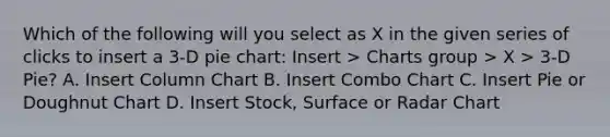 Which of the following will you select as X in the given series of clicks to insert a 3-D pie chart: Insert > Charts group > X > 3-D Pie? A. Insert Column Chart B. Insert Combo Chart C. Insert Pie or Doughnut Chart D. Insert Stock, Surface or Radar Chart