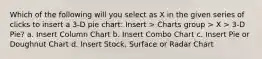 Which of the following will you select as X in the given series of clicks to insert a 3-D pie chart: Insert > Charts group > X > 3-D Pie? a. Insert Column Chart b. Insert Combo Chart c. Insert Pie or Doughnut Chart d. Insert Stock, Surface or Radar Chart