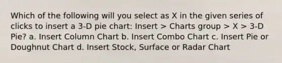 Which of the following will you select as X in the given series of clicks to insert a 3-D pie chart: Insert > Charts group > X > 3-D Pie? a. Insert Column Chart b. Insert Combo Chart c. Insert Pie or Doughnut Chart d. Insert Stock, Surface or Radar Chart