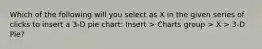 Which of the following will you select as X in the given series of clicks to insert a 3-D pie chart: Insert > Charts group > X > 3-D Pie?