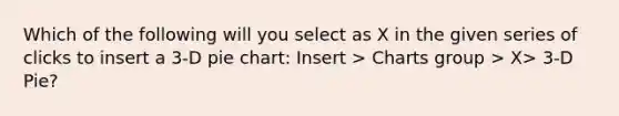 Which of the following will you select as X in the given series of clicks to insert a 3-D <a href='https://www.questionai.com/knowledge/kDrHXijglR-pie-chart' class='anchor-knowledge'>pie chart</a>: Insert > Charts group > X> 3-D Pie?