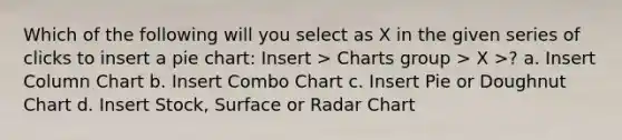 Which of the following will you select as X in the given series of clicks to insert a pie chart: Insert > Charts group > X >? a. Insert Column Chart b. Insert Combo Chart c. Insert Pie or Doughnut Chart d. Insert Stock, Surface or Radar Chart