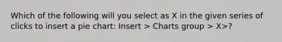 Which of the following will you select as X in the given series of clicks to insert a <a href='https://www.questionai.com/knowledge/kDrHXijglR-pie-chart' class='anchor-knowledge'>pie chart</a>: Insert > Charts group > X>?