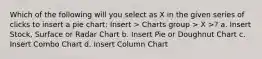 Which of the following will you select as X in the given series of clicks to insert a pie chart: Insert > Charts group > X >? a. Insert Stock, Surface or Radar Chart b. Insert Pie or Doughnut Chart c. Insert Combo Chart d. Insert Column Chart