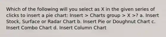 Which of the following will you select as X in the given series of clicks to insert a <a href='https://www.questionai.com/knowledge/kDrHXijglR-pie-chart' class='anchor-knowledge'>pie chart</a>: Insert > Charts group > X >? a. Insert Stock, Surface or Radar Chart b. Insert Pie or Doughnut Chart c. Insert Combo Chart d. Insert Column Chart