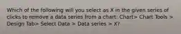 Which of the following will you select as X in the given series of clicks to remove a data series from a chart: Chart> Chart Tools > Design Tab> Select Data > Data series > X?