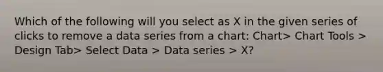 Which of the following will you select as X in the given series of clicks to remove a data series from a chart: Chart> Chart Tools > Design Tab> Select Data > Data series > X?