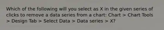 Which of the following will you select as X in the given series of clicks to remove a data series from a chart: Chart > Chart Tools > Design Tab > Select Data > Data series > X?