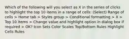 Which of the following will you select as X in the series of clicks to highlight the top 10 items in a range of cells: (Select) Range of cells > Home tab > Styles group > Conditional formatting > X > Top 10 items > Change value and highlight option in dialog box if required > OK? Icon Sets Color Scales Top/Bottom Rules Highlight Cells Rules