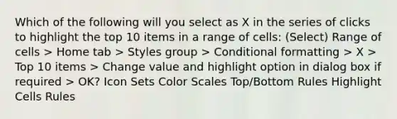 Which of the following will you select as X in the series of clicks to highlight the top 10 items in a range of cells: (Select) Range of cells > Home tab > Styles group > Conditional formatting > X > Top 10 items > Change value and highlight option in dialog box if required > OK? Icon Sets Color Scales Top/Bottom Rules Highlight Cells Rules