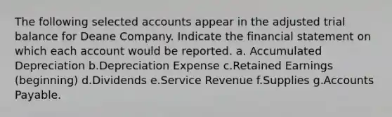 The following selected accounts appear in the adjusted trial balance for Deane Company. Indicate the financial statement on which each account would be reported. a. Accumulated Depreciation b.Depreciation Expense c.Retained Earnings (beginning) d.Dividends e.Service Revenue f.Supplies g.Accounts Payable.