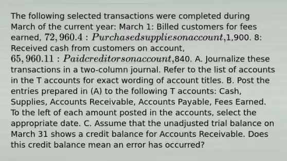 The following selected transactions were completed during March of the current year: March 1: Billed customers for fees earned, 72,960. 4: Purchased supplies on account,1,900. 8: Received cash from customers on account, 65,960. 11: Paid creditors on account,840. A. Journalize these transactions in a two-column journal. Refer to the list of accounts in the T accounts for exact wording of account titles. B. Post the entries prepared in (A) to the following T accounts: Cash, Supplies, Accounts Receivable, Accounts Payable, Fees Earned. To the left of each amount posted in the accounts, select the appropriate date. C. Assume that the unadjusted trial balance on March 31 shows a credit balance for Accounts Receivable. Does this credit balance mean an error has occurred?