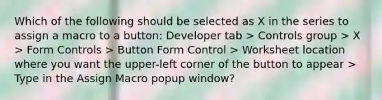 Which of the following should be selected as X in the series to assign a macro to a button: Developer tab > Controls group > X > Form Controls > Button Form Control > Worksheet location where you want the upper-left corner of the button to appear > Type in the Assign Macro popup window?