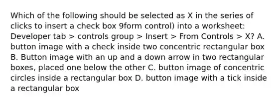 Which of the following should be selected as X in the series of clicks to insert a check box 9form control) into a worksheet: Developer tab > controls group > Insert > From Controls > X? A. button image with a check inside two concentric rectangular box B. Button image with an up and a down arrow in two rectangular boxes, placed one below the other C. button image of <a href='https://www.questionai.com/knowledge/kyLzXa957r-concentric-circles' class='anchor-knowledge'>concentric circles</a> inside a rectangular box D. button image with a tick inside a rectangular box