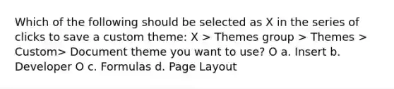 Which of the following should be selected as X in the series of clicks to save a custom theme: X > Themes group > Themes > Custom> Document theme you want to use? O a. Insert b. Developer O c. Formulas d. Page Layout