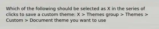 Which of the following should be selected as X in the series of clicks to save a custom theme: X > Themes group > Themes > Custom > Document theme you want to use