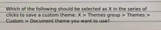 Which of the following should be selected as X in the series of clicks to save a custom theme: X > Themes group > Themes > Custom > Document theme you want to use?