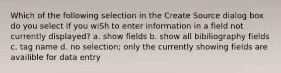 Which of the following selection in the Create Source dialog box do you select if you wiSh to enter information in a field not currently displayed? a. show fields b. show all bibiliography fields c. tag name d. no selection; only the currently showing fields are availible for data entry