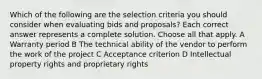 Which of the following are the selection criteria you should consider when evaluating bids and proposals? Each correct answer represents a complete solution. Choose all that apply. A Warranty period B The technical ability of the vendor to perform the work of the project C Acceptance criterion D Intellectual property rights and proprietary rights