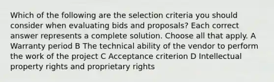 Which of the following are the selection criteria you should consider when evaluating bids and proposals? Each correct answer represents a complete solution. Choose all that apply. A Warranty period B The technical ability of the vendor to perform the work of the project C Acceptance criterion D Intellectual property rights and proprietary rights