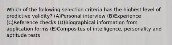 Which of the following selection criteria has the highest level of predictive validity? (A)Personal interview (B)Experience (C)Reference checks (D)Biographical information from application forms (E)Composites of intelligence, personality and aptitude tests